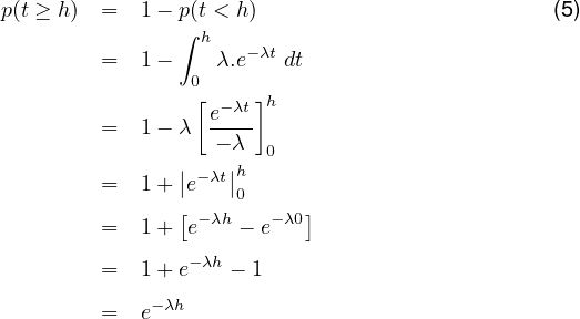 p(t ≥ h) =  1 - p∫(th< h-)λt                       (5)
         =  1 -  0 λ.e   dt
                 [ -λt]h
         =  1 - λ e---
                   - λ 0
         =  1 + ||e-λt||h
                [    0     ]
         =  1 +  e- λh - e-λ0
         =  1 + e-λh - 1

         =  e- λh
