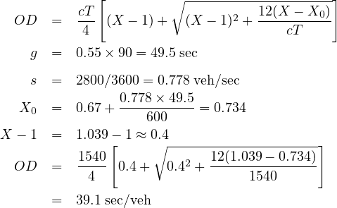              [         ∘ --------------------]
  OD   =  cT- (X - 1)+   (X - 1)2 + 12(X----X0)
           4                           cT
    g  =  0.55× 90 = 49.5 sec

    s  =  2800∕3600 = 0.778 veh∕sec
                0.778-×-49.5-
  X0   =  0.67+     600    = 0.734
X - 1  =  1.039- 1 ≈ 0.4
               [     ∘---------------------]
  OD   =  1540  0.4 +  0.42 + 12(1.039---0.734)
            4                     1540
       =  39.1 sec∕veh
