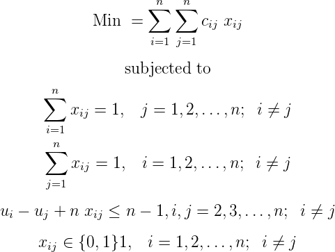                      n   n
                    ∑   ∑
             Min  =         cij xij
                     i=1 j=1
                 subjected to

      ∑n
          xij = 1,  j = 1,2, ...,n; i ⁄= j
      i=1
      ∑n
          xij = 1, i = 1,2,...,n;  i ⁄= j
      j=1

ui - uj + n xij ≤ n - 1,i,j = 2,3, ...,n; i ⁄= j

     xij ∈ {0,1}1,  i = 1,2,...,n;  i ⁄= j
