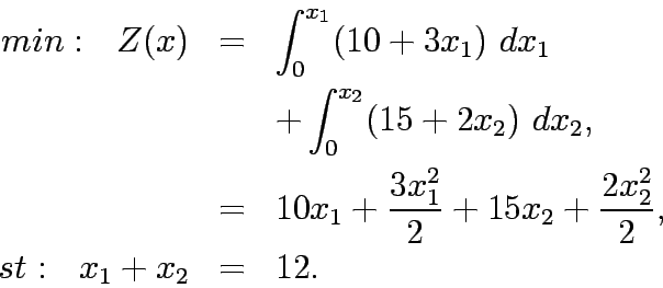 \begin{eqnarray*}
min:&nbsp;&nbsp; Z(x)&=& \int^{x_1}_0 (10+3x_1)&nbsp;dx_1\\
&& + \int^{x_2}_...
...x_1^2}{2} + 15x_2 + \frac{2x_2^2}{2},\\
st:&nbsp;&nbsp; x_1 + x_2 &=& 12.
\end{eqnarray*}